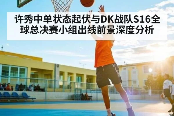 许秀中单状态起伏与DK战队S16全球总决赛小组出线前景深度分析
